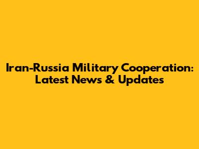 Iran-Russia Military Cooperation: Latest News & Updates