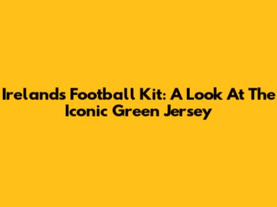 Ireland's Football Kit: A Look At The Iconic Green Jersey