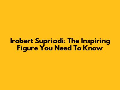 Irobert Supriadi: The Inspiring Figure You Need To Know
