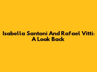 Isabella Santoni And Rafael Vitti: A Look Back