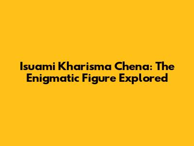 Isuami Kharisma Chena: The Enigmatic Figure Explored