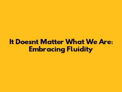 It Doesn't Matter What We Are: Embracing Fluidity