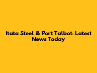 Itata Steel & Port Talbot: Latest News Today