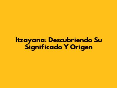 Itzayana: Descubriendo Su Significado Y Origen