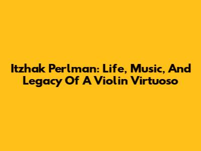 Itzhak Perlman: Life, Music, And Legacy Of A Violin Virtuoso