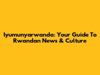 Iyumunyarwanda: Your Guide To Rwandan News & Culture