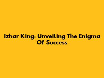 Izhar King: Unveiling The Enigma Of Success