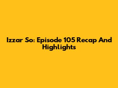 Izzar So: Episode 105 Recap And Highlights