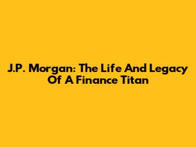 J.P. Morgan: The Life And Legacy Of A Finance Titan