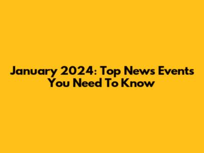 January 2024: Top News Events You Need To Know