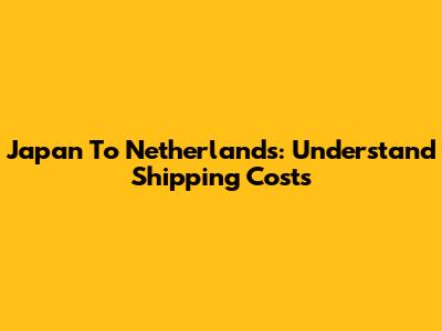 Japan To Netherlands: Understand Shipping Costs
