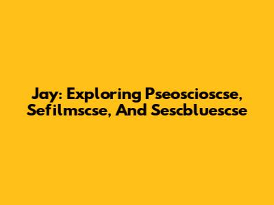 Jay: Exploring Pseoscioscse, Sefilmscse, And Sescbluescse