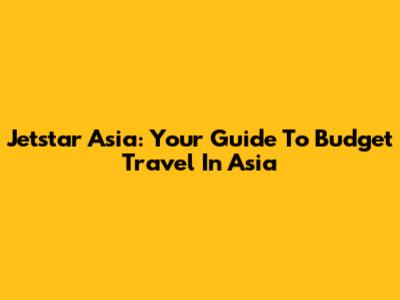 Jetstar Asia: Your Guide To Budget Travel In Asia