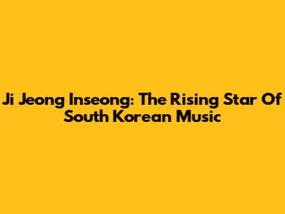 Ji Jeong Inseong: The Rising Star Of South Korean Music