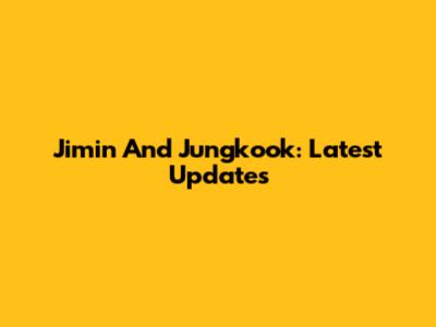 Jimin And Jungkook: Latest Updates