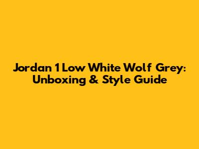 Jordan 1 Low White Wolf Grey: Unboxing & Style Guide
