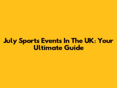 July Sports Events In The UK: Your Ultimate Guide