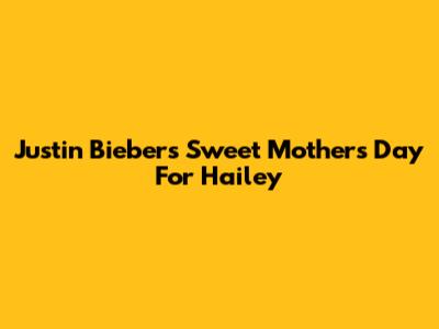 Justin Bieber's Sweet Mother's Day For Hailey