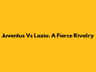 Juventus Vs Lazio: A Fierce Rivalry