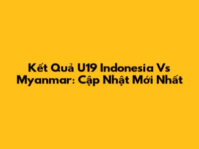Kết Quả U19 Indonesia Vs Myanmar: Cập Nhật Mới Nhất