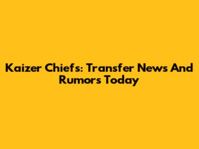 Kaizer Chiefs: Transfer News And Rumors Today