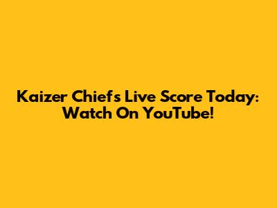 Kaizer Chiefs Live Score Today: Watch On YouTube!