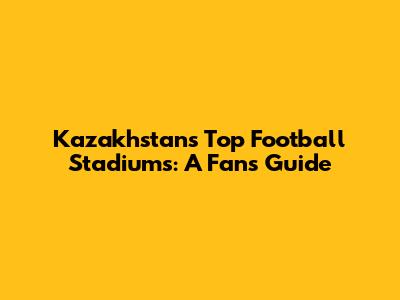 Kazakhstan's Top Football Stadiums: A Fan's Guide