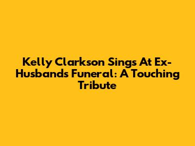 Kelly Clarkson Sings At Ex-Husband's Funeral: A Touching Tribute