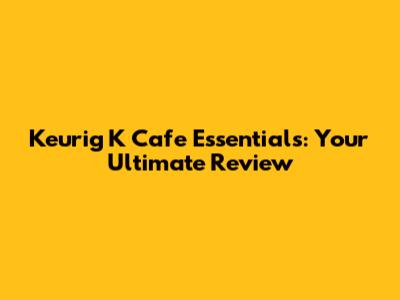 Keurig K Cafe Essentials: Your Ultimate Review