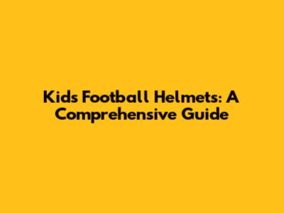 Kids Football Helmets: A Comprehensive Guide