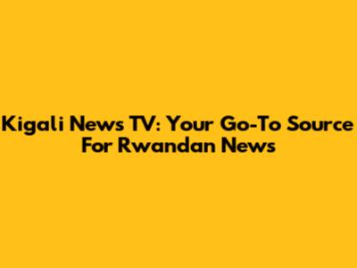 Kigali News TV: Your Go-To Source For Rwandan News