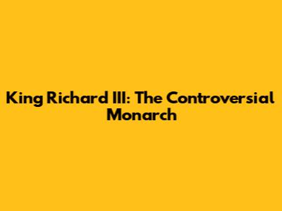 King Richard III: The Controversial Monarch