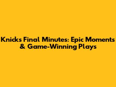 Knicks Final Minutes: Epic Moments & Game-Winning Plays
