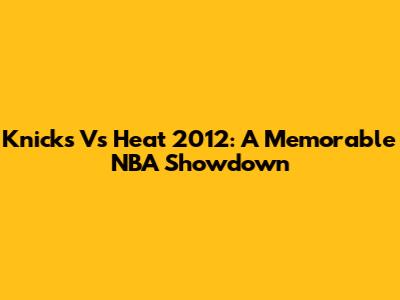 Knicks Vs Heat 2012: A Memorable NBA Showdown