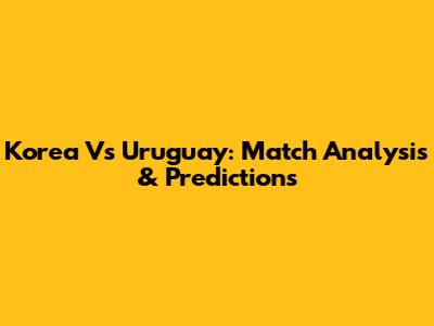 Korea Vs Uruguay: Match Analysis & Predictions