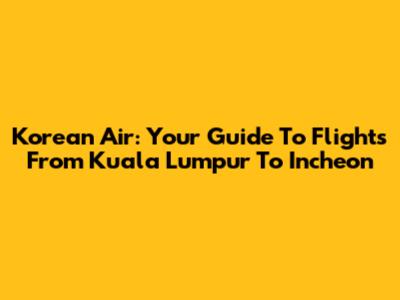 Korean Air: Your Guide To Flights From Kuala Lumpur To Incheon