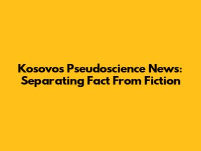 Kosovo's Pseudoscience News: Separating Fact From Fiction