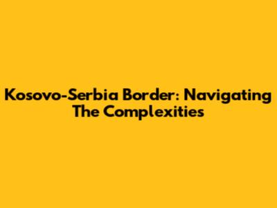 Kosovo-Serbia Border: Navigating The Complexities
