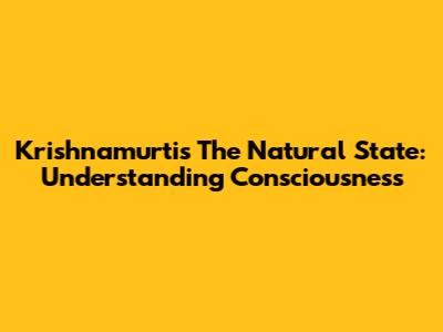 Krishnamurti's 'The Natural State': Understanding Consciousness