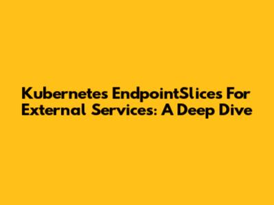 Kubernetes EndpointSlices For External Services: A Deep Dive