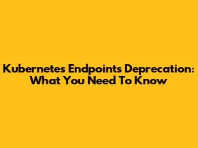 Kubernetes Endpoints Deprecation: What You Need To Know