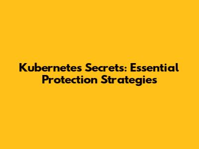 Kubernetes Secrets: Essential Protection Strategies