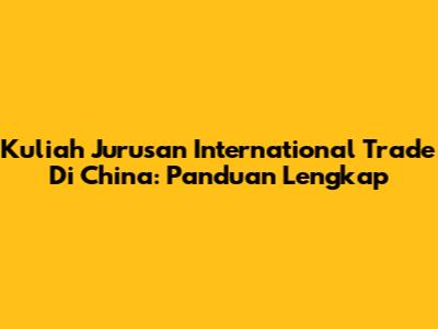 Kuliah Jurusan International Trade Di China: Panduan Lengkap