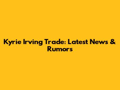 Kyrie Irving Trade: Latest News & Rumors