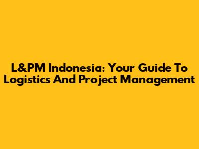 L&PM Indonesia: Your Guide To Logistics And Project Management