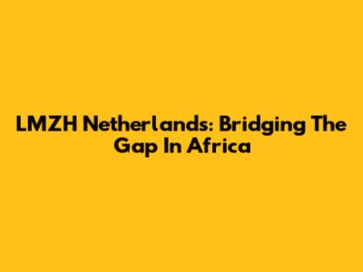 LMZH Netherlands: Bridging The Gap In Africa