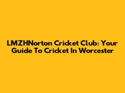 LMZHNorton Cricket Club: Your Guide To Cricket In Worcester