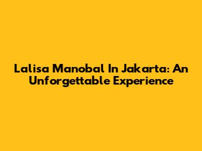 Lalisa Manobal In Jakarta: An Unforgettable Experience