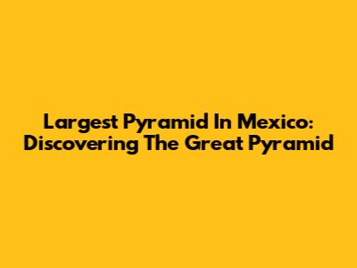 Largest Pyramid In Mexico: Discovering The Great Pyramid