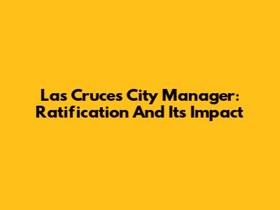 Las Cruces City Manager: Ratification And Its Impact